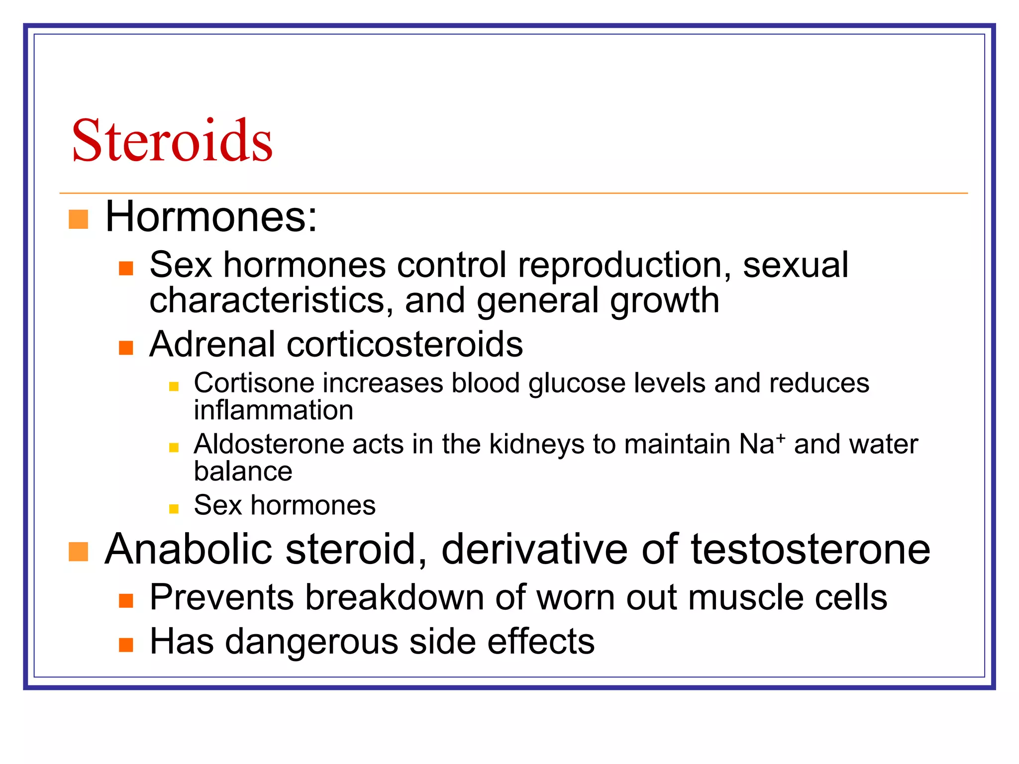 Steroids 
 Hormones: 
 Sex hormones control reproduction, sexual 
characteristics, and general growth 
 Adrenal corticosteroids 
 Cortisone increases blood glucose levels and reduces 
inflammation 
 Aldosterone acts in the kidneys to maintain Na+ and water 
balance 
 Sex hormones 
 Anabolic steroid, derivative of testosterone 
 Prevents breakdown of worn out muscle cells 
 Has dangerous side effects 
 