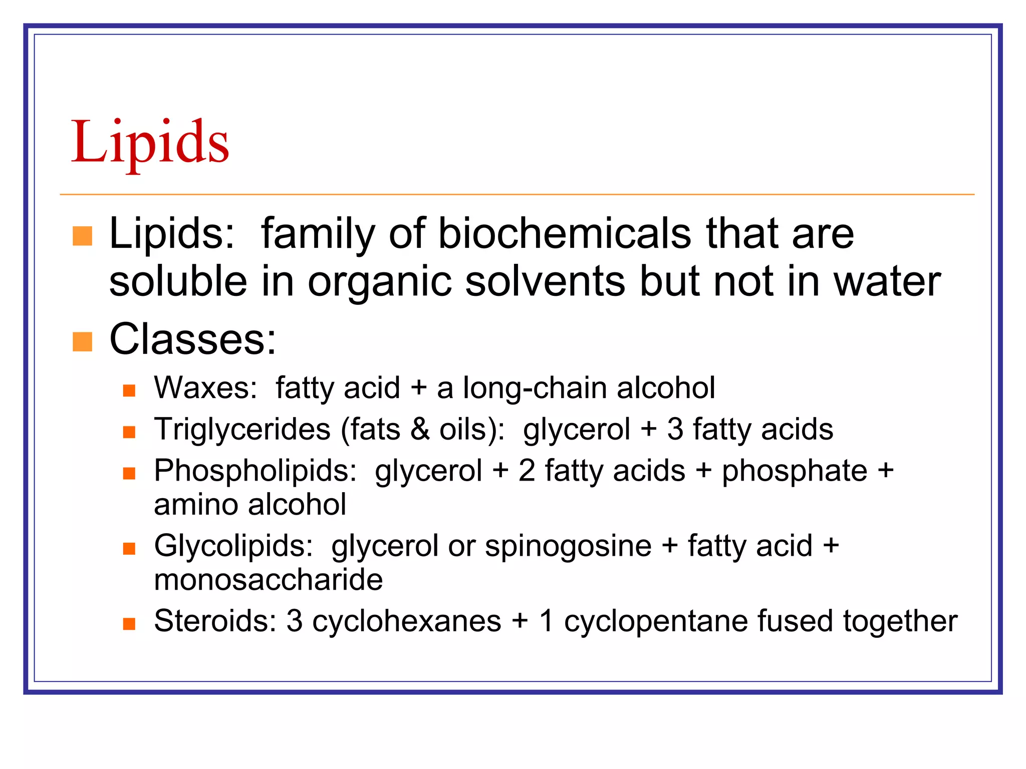 Lipids 
 Lipids: family of biochemicals that are 
soluble in organic solvents but not in water 
 Classes: 
 Waxes: fatty acid + a long-chain alcohol 
 Triglycerides (fats & oils): glycerol + 3 fatty acids 
 Phospholipids: glycerol + 2 fatty acids + phosphate + 
amino alcohol 
 Glycolipids: glycerol or spinogosine + fatty acid + 
monosaccharide 
 Steroids: 3 cyclohexanes + 1 cyclopentane fused together 
 