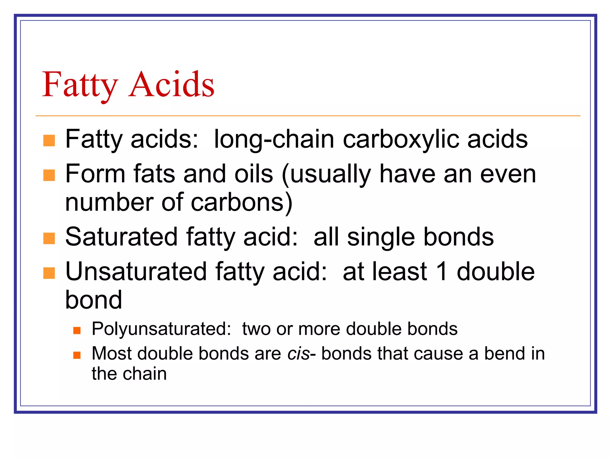 Fatty Acids 
 Fatty acids: long-chain carboxylic acids 
 Form fats and oils (usually have an even 
number of carbons) 
 Saturated fatty acid: all single bonds 
 Unsaturated fatty acid: at least 1 double 
bond 
 Polyunsaturated: two or more double bonds 
 Most double bonds are cis- bonds that cause a bend in 
the chain 
 