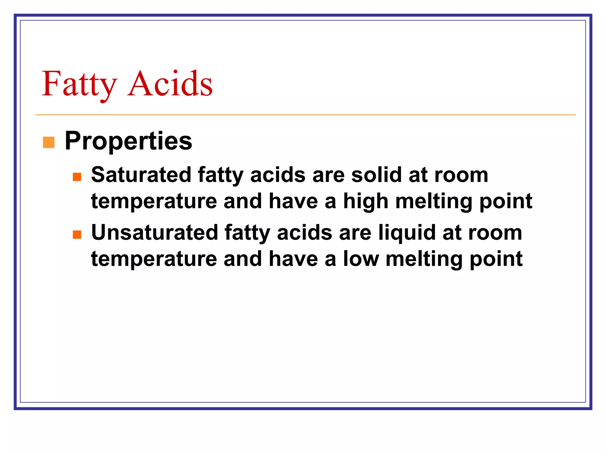 Fatty Acids 
 Properties 
 Saturated fatty acids are solid at room 
temperature and have a high melting point 
 Unsaturated fatty acids are liquid at room 
temperature and have a low melting point 
 