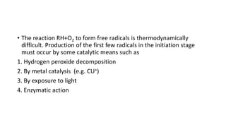• The reaction RH+O2 to form free radicals is thermodynamically
difficult. Production of the first few radicals in the initiation stage
must occur by some catalytic means such as
1. Hydrogen peroxide decomposition
2. By metal catalysis (e.g. CU+)
3. By exposure to light
4. Enzymatic action
 