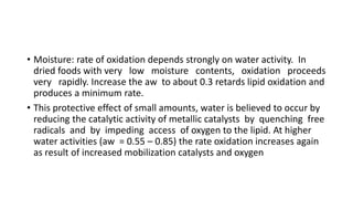 • Moisture: rate of oxidation depends strongly on water activity. In
dried foods with very low moisture contents, oxidation proceeds
very rapidly. Increase the aw to about 0.3 retards lipid oxidation and
produces a minimum rate.
• This protective effect of small amounts, water is believed to occur by
reducing the catalytic activity of metallic catalysts by quenching free
radicals and by impeding access of oxygen to the lipid. At higher
water activities (aw = 0.55 – 0.85) the rate oxidation increases again
as result of increased mobilization catalysts and oxygen
 