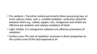 • Pro oxidants : Transition metals particularly those possessing two or
more valency states and a suitable oxidation –reduction potential
between them e.g : cobalt, copper, iron, manganese and nickel) are
effective pro oxidants and catalyse oxidation of lipids
• Light: Visible, U.V and gamma radiation are effective promoters of
oxidation.
• Surface area: The rate of oxidation increases in direct proportion to
the surface area of the lipid exposed to air
 