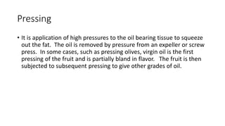 Pressing
• It is application of high pressures to the oil bearing tissue to squeeze
out the fat. The oil is removed by pressure from an expeller or screw
press. In some cases, such as pressing olives, virgin oil is the first
pressing of the fruit and is partially bland in flavor. The fruit is then
subjected to subsequent pressing to give other grades of oil.
 