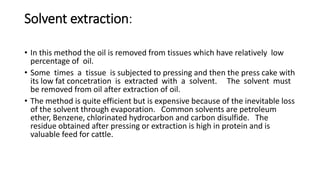 Solvent extraction:
• In this method the oil is removed from tissues which have relatively low
percentage of oil.
• Some times a tissue is subjected to pressing and then the press cake with
its low fat concetration is extracted with a solvent. The solvent must
be removed from oil after extraction of oil.
• The method is quite efficient but is expensive because of the inevitable loss
of the solvent through evaporation. Common solvents are petroleum
ether, Benzene, chlorinated hydrocarbon and carbon disulfide. The
residue obtained after pressing or extraction is high in protein and is
valuable feed for cattle.
 