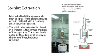 Soxhlet Extraction
• Method of isolating compounds,
such as lipids, from a large amount
of solid material with a relatively
small volume of solvent.
• The solid to be extracted is placed
in a thimble in the central chamber
of the apparatus. The extraction is
aided by the addition of energy in
the form of heat, known as
refluxing.
A typical assembly uses a
round-bottomed flask, a cold
water condenser, and the
Soxhlet apparatus.
 