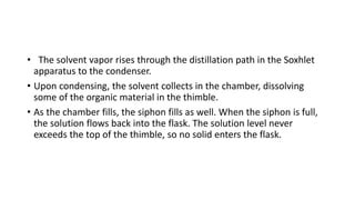 • The solvent vapor rises through the distillation path in the Soxhlet
apparatus to the condenser.
• Upon condensing, the solvent collects in the chamber, dissolving
some of the organic material in the thimble.
• As the chamber fills, the siphon fills as well. When the siphon is full,
the solution flows back into the flask. The solution level never
exceeds the top of the thimble, so no solid enters the flask.
 