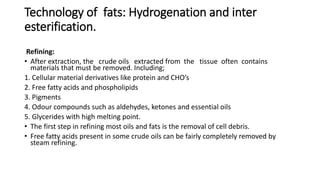 Technology of fats: Hydrogenation and inter
esterification.
Refining:
• After extraction, the crude oils extracted from the tissue often contains
materials that must be removed. Including;
1. Cellular material derivatives like protein and CHO’s
2. Free fatty acids and phospholipids
3. Pigments
4. Odour compounds such as aldehydes, ketones and essential oils
5. Glycerides with high melting point.
• The first step in refining most oils and fats is the removal of cell debris.
• Free fatty acids present in some crude oils can be fairly completely removed by
steam refining.
 