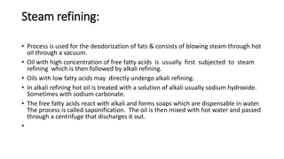 Steam refining:
• Process is used for the deodorization of fats & consists of blowing steam through hot
oil through a vacuum.
• Oil with high concentration of free fatty acids is usually first subjected to steam
refining which is then followed by alkali refining.
• Oils with low fatty acids may directly undergo alkali refining.
• In alkali refining hot oil is treated with a solution of alkali usually sodium hydroxide.
Sometimes with sodium carbonate.
• The free fatty acids react with alkali and forms soaps which are dispensable in water.
The process is called saponification. The oil is then mixed with hot water and passed
through a centrifuge that discharges it out.
•
 
