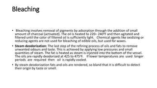 Bleaching
• Bleaching involves removal of pigments by adsorption through the addition of small
amount of charcoal (activated). The oil is heated to 220– 240oF and then agitated and
filtered until the color of filtered oil is sufficiently light. Chemical agents like oxidizing or
reducing agents are not used for bleaching of edible oils, but used for waxes.
• Steam deodorization: The last step of the refining process of oils and fats to remove
unwanted odours and taste. This is achieved by applying low pressures and small
quantities of steam. The fat is heated as steam is injected into the bottom of the vessel.
The oils are rapidly deodorized at 425 to 475oF. If lower temperatures are used longer
periods are required then oil is rapidly cooled.
• By steam deodorization fats and oils are rendered, so bland that it is difficult to detect
their origin by taste or smell.
 
