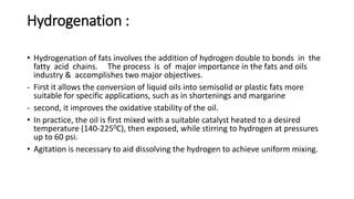 Hydrogenation :
• Hydrogenation of fats involves the addition of hydrogen double to bonds in the
fatty acid chains. The process is of major importance in the fats and oils
industry & accomplishes two major objectives.
- First it allows the conversion of liquid oils into semisolid or plastic fats more
suitable for specific applications, such as in shortenings and margarine
- second, it improves the oxidative stability of the oil.
• In practice, the oil is first mixed with a suitable catalyst heated to a desired
temperature (140-2250C), then exposed, while stirring to hydrogen at pressures
up to 60 psi.
• Agitation is necessary to aid dissolving the hydrogen to achieve uniform mixing.
 