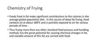 Chemistry of Frying
• Foods fried in fat make significant contributions to the calories in the
average global population diet. In the course of deep fat frying, food
contacts oil at about 1800C and is partially exposed to air for various
periods of time.
• Thus frying more than any other standard food process and handling
method, has the great potential for causing chemical changes in fat,
and sizeable amount of this fat are carried with food.
 