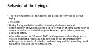 Behavior of the frying oil:
• The following classes of compounds are produced from the oil during
frying.
1. Volatiles:
• During frying, oxidative reactions involving the formation and
decomposition of hydroperoxides lead to formation of compounds such as
saturated and unsaturated aldehydes, ketones, hydrocarbons, alcohols,
acids and esters.
• After oil is heated for 30 min at 1800c in the presence of air, the primary
volatile oxidation products can be detected by gas chromatography.
Although the amounts of volatiles produced vary widely, depending on oil
type, food type and the heat treatment.
 
