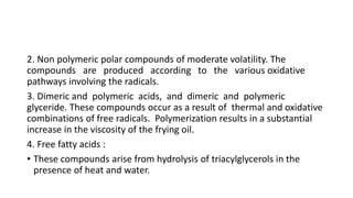 2. Non polymeric polar compounds of moderate volatility. The
compounds are produced according to the various oxidative
pathways involving the radicals.
3. Dimeric and polymeric acids, and dimeric and polymeric
glyceride. These compounds occur as a result of thermal and oxidative
combinations of free radicals. Polymerization results in a substantial
increase in the viscosity of the frying oil.
4. Free fatty acids :
• These compounds arise from hydrolysis of triacylglycerols in the
presence of heat and water.
 