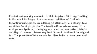 • Food absorbs varying amounts of oil during deep fat frying, resulting
in the need for frequent or continuous addition of fresh oil.
• In continuous fryers, this result in rapid attainment of a steady state
condition for oil properties. The food itself can release some of its
endogenous lipids into the frying fat and consequently the oxidative
stability of the new mixture may be different from that of the original
fat. The presence of food causes the oil to darken at an accelerated
rate.
 
