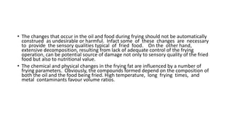 • The changes that occur in the oil and food during frying should not be automatically
construed as undesirable or harmful. Infact some of these changes are necessary
to provide the sensory qualities typical of fried food. On the other hand,
extensive decomposition, resulting from lack of adequate control of the frying
operation, can be potential source of damage not only to sensory quality of the fried
food but also to nutritional value.
• The chemical and physical changes in the frying fat are influenced by a number of
frying parameters. Obviously, the compounds formed depend on the composition of
both the oil and the food being fried. High temperature, long frying times, and
metal contaminants favour volume ratios.
 