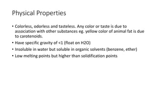 Physical Properties
• Colorless, odorless and tasteless. Any color or taste is due to
association with other substances eg. yellow color of animal fat is due
to carotenoids.
• Have specific gravity of <1 (float on H2O)
• Insoluble in water but soluble in organic solvents (benzene, ether)
• Low melting points but higher than solidification points
 