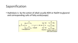 Saponification
• Hydrolysis is by the action of alkali usually KOH or NaOH to glycerol
and corresponding salts of fatty acids(soaps)
 