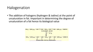 Halogenation
• The addition of halogens (hydrogen & iodine) at the point of
unsaturation in fat. Important in determining the degree of
unsaturation of a fat hence its biological value
 