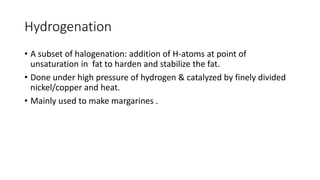 Hydrogenation
• A subset of halogenation: addition of H-atoms at point of
unsaturation in fat to harden and stabilize the fat.
• Done under high pressure of hydrogen & catalyzed by finely divided
nickel/copper and heat.
• Mainly used to make margarines .
 