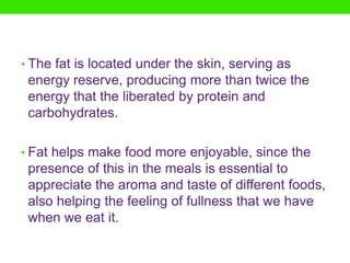 • The fat is located under the skin, serving as
 energy reserve, producing more than twice the
 energy that the liberated by protein and
 carbohydrates.

• Fat helps make food more enjoyable, since the
 presence of this in the meals is essential to
 appreciate the aroma and taste of different foods,
 also helping the feeling of fullness that we have
 when we eat it.
 