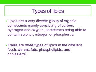 Types of lipids
• Lipids are a very diverse group of organic
 compounds mainly consisting of carbon,
 hydrogen and oxygen, sometimes being able to
 contain sulphur, nitrogen or phosphorus.

• There are three types of lipids in the different
 foods we eat: fats, phospholipids, and
 cholesterol.
 