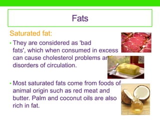 Fats
Saturated fat:
• They are considered as 'bad
 fats', which when consumed in excess
 can cause cholesterol problems and
 disorders of circulation.

• Most saturated fats come from foods of
 animal origin such as red meat and
 butter. Palm and coconut oils are also
 rich in fat.
 