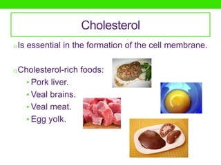 Cholesterol
oIs essential in the formation of the cell membrane.


oCholesterol-rich foods:
   • Pork liver.
   • Veal brains.
   • Veal meat.
   • Egg yolk.
 