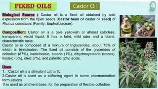 Castor oil is a fixed oil obtained by cold
expression from the ripen seeds (Castor bean or castor oil seed) of
Ricinus communis (Family: Euphorbiaceae).
Castor oil is a pale yellowish or almost colorless,
transparent, viscid liquid. It has a faint, mild odor and a bland,
characteristic taste.
Castor oil is composed of a mixture of triglycerides, about 75% of
which is tri-ricinolein. The fixed oil consists of the glycerides of
ricinoleic (87%), isorIcinoleic, stearic (1%), dihydroxystearic (traces),
linolelc (3%), oleic (7%), and palmitic (2%) acids.
1. Castor oil is a stimulant cathartic
2.Castor oil is used as a stiffening agent in some pharmaceutical
formulations
It is used as ointment base, for the preparation of flexible collodion
Castor Oil
 