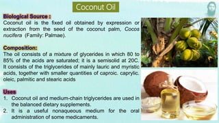 Coconut oil is the fixed oil obtained by expression or
extraction from the seed of the coconut palm, Cocos
nucifera (Family: Palmae).
The oil consists of a mixture of glycerides in which 80 to
85% of the acids are saturated; it is a semisolid at 20C.
It consists of the triglycerides of mainly lauric and myristic
acids, together with smaller quantities of caproic. caprylic.
oleic, palmitic and stearic acids
1. Coconut oil and medium-chain triglycerides are used in
the balanced dietary supplements.
2. It is a useful nonaqueous medium for the oral
administration of some medicaments.
Coconut Oil
 