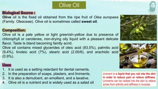 Olive oil is the fixed oil obtained from the ripe fruit of Olea europaea
(Family: Oleaceae). Olive oil is sometimes called sweet oil.
Olive oil Is a pale yellow or light greenish-yellow due to presence of
chlorophyll or carotenes, non-drying oily liquid with a pleasant delicate
flavor. Taste Is bland becoming faintly acrid.
Olive oil contains mixed glycerides of oleic acid (83.5%), palmitic acid
(9.4%), linoleic acid (7%), stearic acid (2.00/6), and arachidic acid
(0.9%).
1. It is used as a setting retardant for dental cements.
2. In the preparation of soaps, plasters, and liniments.
3. It is also a demulcent, an emollient, and a laxative.
4. Olive oil is a nutrient and is widely used as a salad oil
Olive Oil
Liniment is a liquid that you rub into the skin
in order to reduce pain or relieve stiffness.
Liniments can be rubbed into the skin to relieve
aches from arthritis and stiffness in muscles.
 