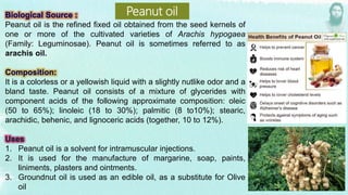 Peanut oil is the refined fixed oil obtained from the seed kernels of
one or more of the cultivated varieties of Arachis hypogaea
(Family: Leguminosae). Peanut oil is sometimes referred to as
arachis oil.
It is a colorless or a yellowish liquid with a slightly nutlike odor and a
bland taste. Peanut oil consists of a mixture of glycerides with
component acids of the following approximate composition: oleic
(50 to 65%); linoleic (18 to 30%); palmitic (8 to10%); stearic,
arachidic, behenic, and lignoceric acids (together, 10 to 12%).
1. Peanut oil is a solvent for intramuscular injections.
2. It is used for the manufacture of margarine, soap, paints,
liniments, plasters and ointments.
3. Groundnut oil is used as an edible oil, as a substitute for Olive
oil
Peanut oil
 