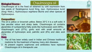 Chaulmoogra oil is the fixed oil obtained by cold expression from
ripe seeds of Taraktogenos kurzii King, (syn. Hydnocarpus kurzii
(king) Warb.), Hydnocarpus wightiana Blume and other speices of
Hydnocarpus.
The oil is yellow or brownish yellow. Below 25°C it is a soft solid. It
has peculiar odour and sharp taste. Chaulmoogra oil contains
glycerides of cyclopentenyl fatty acids like hydnocarpic acid (48%),
chaulmoogric acid (27%), gorlic acid with small amounts of
glycerides of hydrocarpic acid, palmitic acid (6%) and oleic acid
(12%
1. The oil has been widely used in Indian and Chinese traditional
medicine for the treatment of leprosy many skin diseases.
2. At present organic sulphones and antibiotics have replaced
Chaulmoogra oil in therapeutic use
Chaulmoogra oil
 