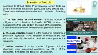 Evaluation of fixed oils
According to United States Pharmacopeia, certain tests are
used to determine the identity, quality, and purity of fixed oils.
These tests are based on the chemical constitution of the fatty
acids.
1. The acid value or acid number: It is the number of
milligrams of potassium hydroxide (KOH) required to
neutralize the free fatty acids in one gram of the substance.
It indicates the amount of free fatty acids present in the oil.
2. The saponification value: It is the number of milligrams of
potassium hydroxide (KOH) required to neutralize the free
acids and saponify the esters contained in one gram of the
substance.
3. Iodine number: It is the number of grams of iodine
absorbed, under prescribed conditions, by 100 g of the
substance. It indicates the degree of unsaturation.
 