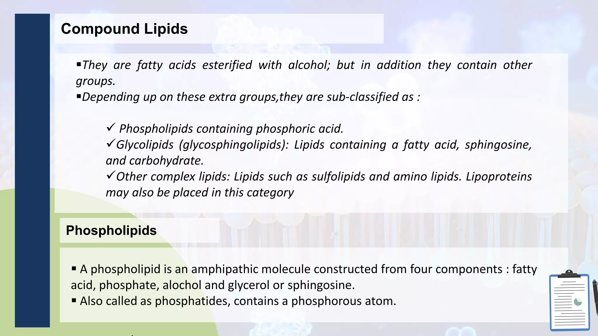 Compound Lipids
They are fatty acids esterified with alcohol; but in addition they contain other
groups.
Depending up on these extra groups,they are sub-classified as :
 Phospholipids containing phosphoric acid.
Glycolipids (glycosphingolipids): Lipids containing a fatty acid, sphingosine,
and carbohydrate.
Other complex lipids: Lipids such as sulfolipids and amino lipids. Lipoproteins
may also be placed in this category
Phospholipids
 A phospholipid is an amphipathic molecule constructed from four components : fatty
acid, phosphate, alochol and glycerol or sphingosine.
 Also called as phosphatides, contains a phosphorous atom.
 