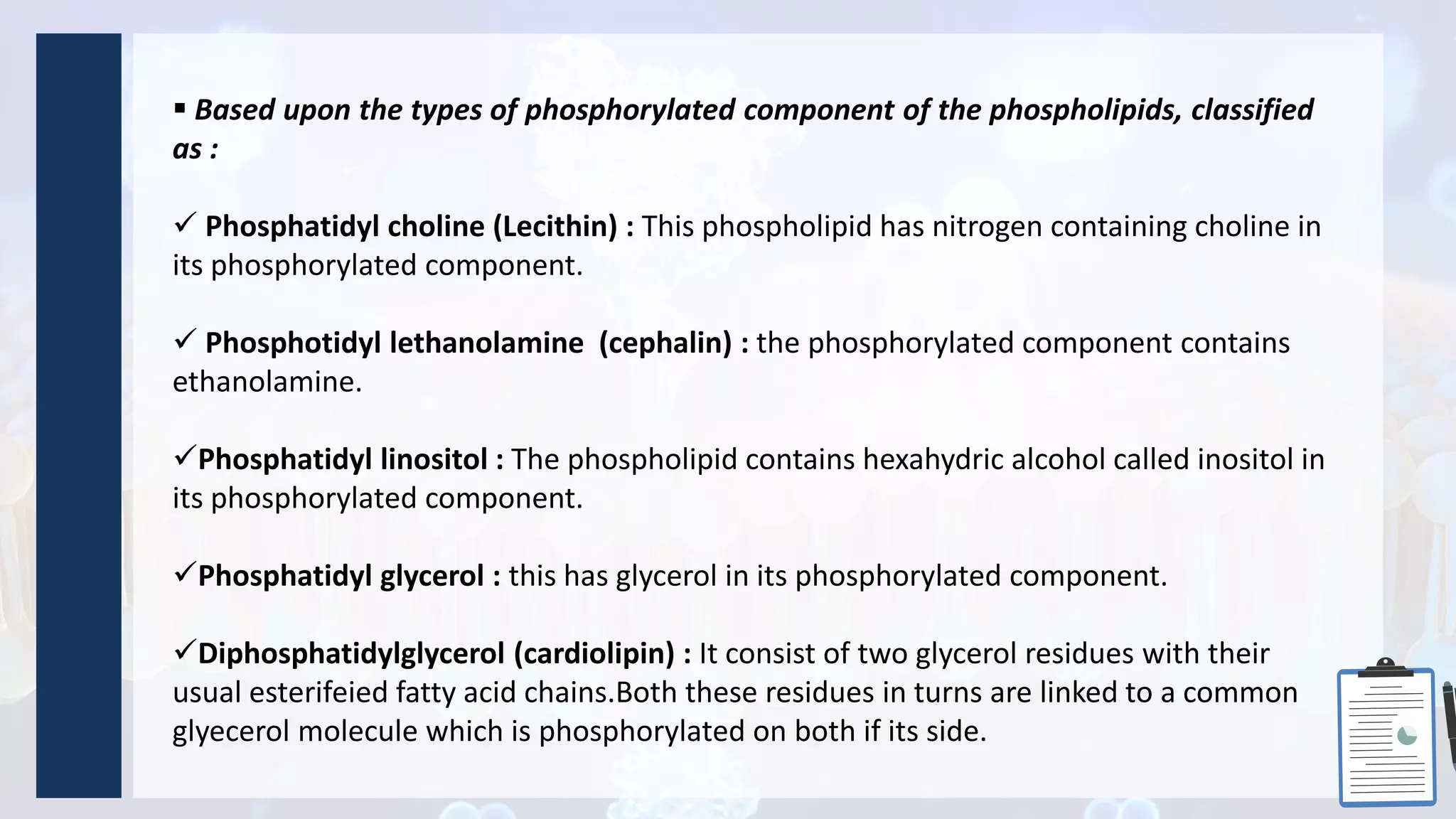  Based upon the types of phosphorylated component of the phospholipids, classified
as :
 Phosphatidyl choline (Lecithin) : This phospholipid has nitrogen containing choline in
its phosphorylated component.
 Phosphotidyl lethanolamine (cephalin) : the phosphorylated component contains
ethanolamine.
Phosphatidyl linositol : The phospholipid contains hexahydric alcohol called inositol in
its phosphorylated component.
Phosphatidyl glycerol : this has glycerol in its phosphorylated component.
Diphosphatidylglycerol (cardiolipin) : It consist of two glycerol residues with their
usual esterifeied fatty acid chains.Both these residues in turns are linked to a common
glyecerol molecule which is phosphorylated on both if its side.
 