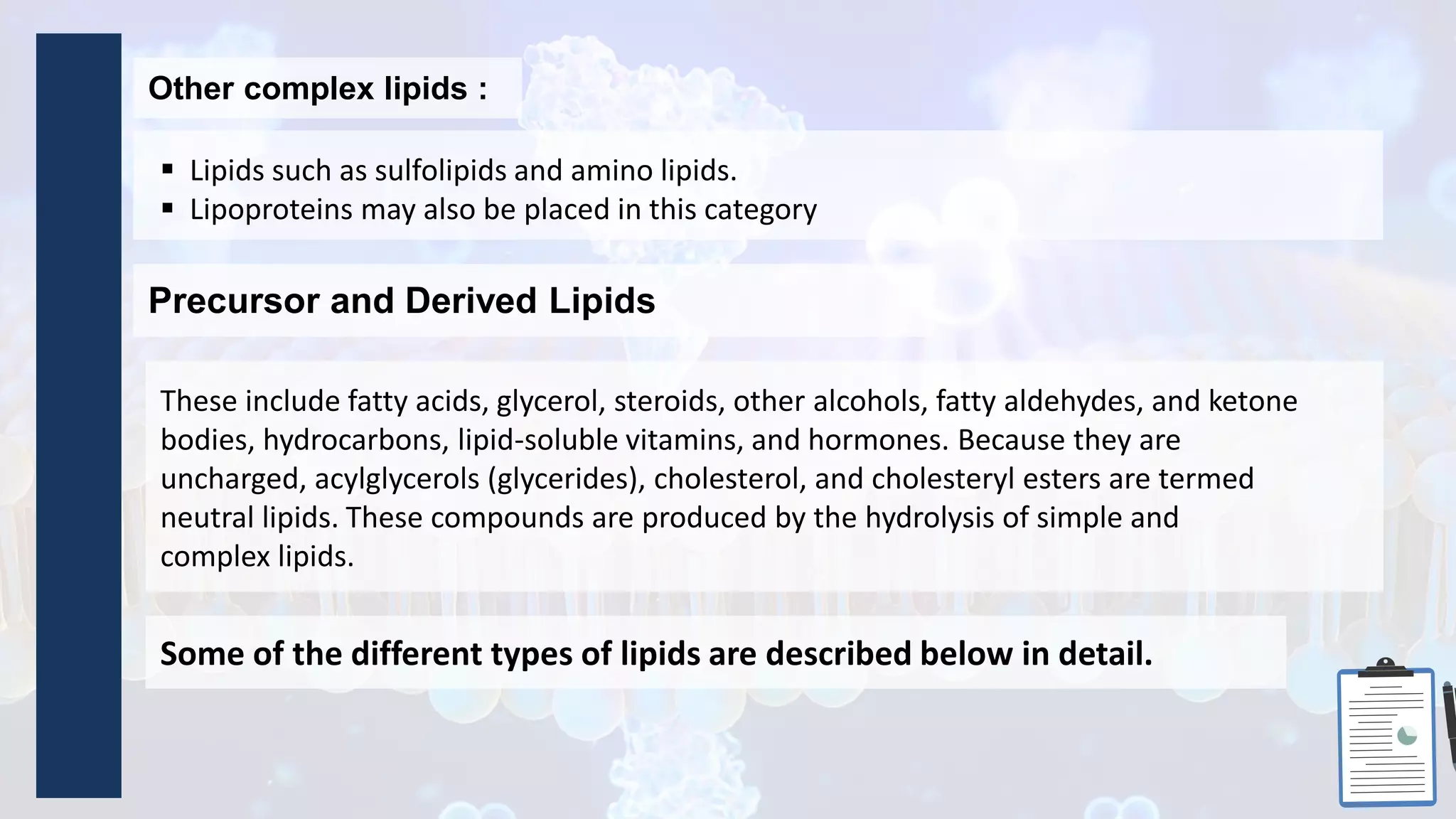  Lipids such as sulfolipids and amino lipids.
 Lipoproteins may also be placed in this category
These include fatty acids, glycerol, steroids, other alcohols, fatty aldehydes, and ketone
bodies, hydrocarbons, lipid-soluble vitamins, and hormones. Because they are
uncharged, acylglycerols (glycerides), cholesterol, and cholesteryl esters are termed
neutral lipids. These compounds are produced by the hydrolysis of simple and
complex lipids.
Other complex lipids :
Precursor and Derived Lipids
Some of the different types of lipids are described below in detail.
 