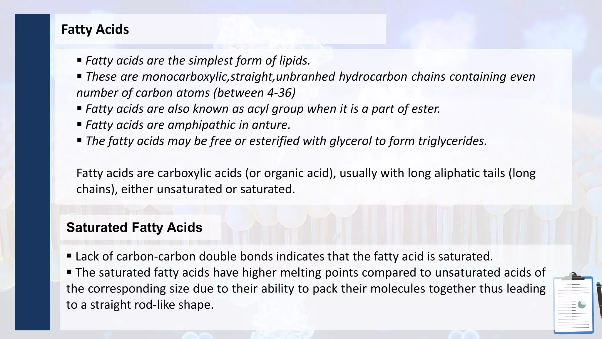 Fatty Acids
 Fatty acids are the simplest form of lipids.
 These are monocarboxylic,straight,unbranhed hydrocarbon chains containing even
number of carbon atoms (between 4-36)
 Fatty acids are also known as acyl group when it is a part of ester.
 Fatty acids are amphipathic in anture.
 The fatty acids may be free or esterified with glycerol to form triglycerides.
Fatty acids are carboxylic acids (or organic acid), usually with long aliphatic tails (long
chains), either unsaturated or saturated.
Saturated Fatty Acids
 Lack of carbon-carbon double bonds indicates that the fatty acid is saturated.
 The saturated fatty acids have higher melting points compared to unsaturated acids of
the corresponding size due to their ability to pack their molecules together thus leading
to a straight rod-like shape.
 