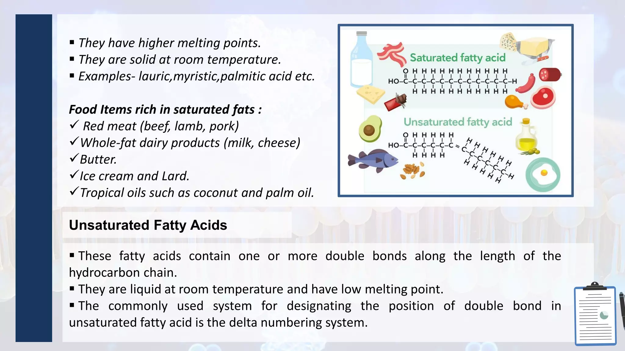  They have higher melting points.
 They are solid at room temperature.
 Examples- lauric,myristic,palmitic acid etc.
Food Items rich in saturated fats :
 Red meat (beef, lamb, pork)
Whole-fat dairy products (milk, cheese)
Butter.
Ice cream and Lard.
Tropical oils such as coconut and palm oil.
Unsaturated Fatty Acids
 These fatty acids contain one or more double bonds along the length of the
hydrocarbon chain.
 They are liquid at room temperature and have low melting point.
 The commonly used system for designating the position of double bond in
unsaturated fatty acid is the delta numbering system.
 