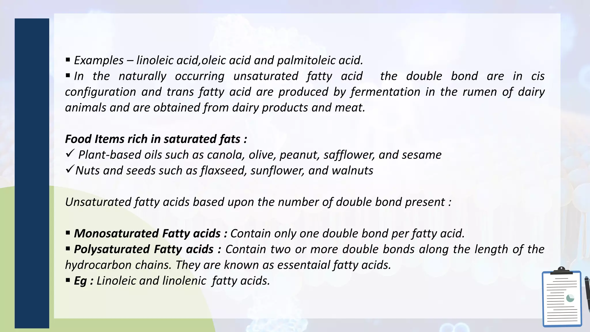  Examples – linoleic acid,oleic acid and palmitoleic acid.
 In the naturally occurring unsaturated fatty acid the double bond are in cis
configuration and trans fatty acid are produced by fermentation in the rumen of dairy
animals and are obtained from dairy products and meat.
Food Items rich in saturated fats :
 Plant-based oils such as canola, olive, peanut, safflower, and sesame
Nuts and seeds such as flaxseed, sunflower, and walnuts
Unsaturated fatty acids based upon the number of double bond present :
 Monosaturated Fatty acids : Contain only one double bond per fatty acid.
 Polysaturated Fatty acids : Contain two or more double bonds along the length of the
hydrocarbon chains. They are known as essentaial fatty acids.
 Eg : Linoleic and linolenic fatty acids.
 