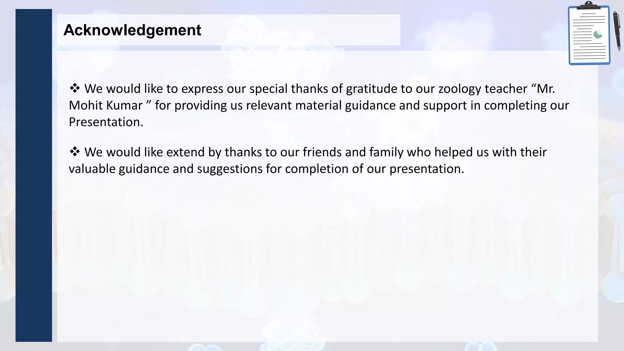  We would like to express our special thanks of gratitude to our zoology teacher “Mr.
Mohit Kumar ” for providing us relevant material guidance and support in completing our
Presentation.
Acknowledgement
 We would like extend by thanks to our friends and family who helped us with their
valuable guidance and suggestions for completion of our presentation.
 