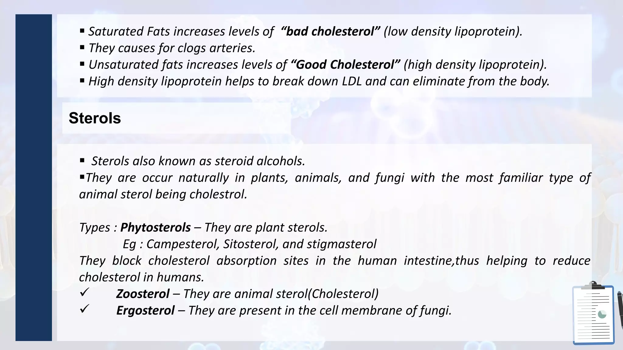  Saturated Fats increases levels of “bad cholesterol” (low density lipoprotein).
 They causes for clogs arteries.
 Unsaturated fats increases levels of “Good Cholesterol” (high density lipoprotein).
 High density lipoprotein helps to break down LDL and can eliminate from the body.
Sterols
 Sterols also known as steroid alcohols.
They are occur naturally in plants, animals, and fungi with the most familiar type of
animal sterol being cholestrol.
Types : Phytosterols – They are plant sterols.
Eg : Campesterol, Sitosterol, and stigmasterol
They block cholesterol absorption sites in the human intestine,thus helping to reduce
cholesterol in humans.
 Zoosterol – They are animal sterol(Cholesterol)
 Ergosterol – They are present in the cell membrane of fungi.
 