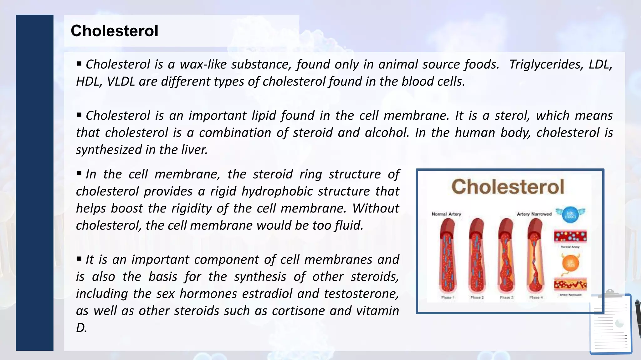 Cholesterol
 Cholesterol is a wax-like substance, found only in animal source foods. Triglycerides, LDL,
HDL, VLDL are different types of cholesterol found in the blood cells.
 Cholesterol is an important lipid found in the cell membrane. It is a sterol, which means
that cholesterol is a combination of steroid and alcohol. In the human body, cholesterol is
synthesized in the liver.
 In the cell membrane, the steroid ring structure of
cholesterol provides a rigid hydrophobic structure that
helps boost the rigidity of the cell membrane. Without
cholesterol, the cell membrane would be too fluid.
 It is an important component of cell membranes and
is also the basis for the synthesis of other steroids,
including the sex hormones estradiol and testosterone,
as well as other steroids such as cortisone and vitamin
D.
 