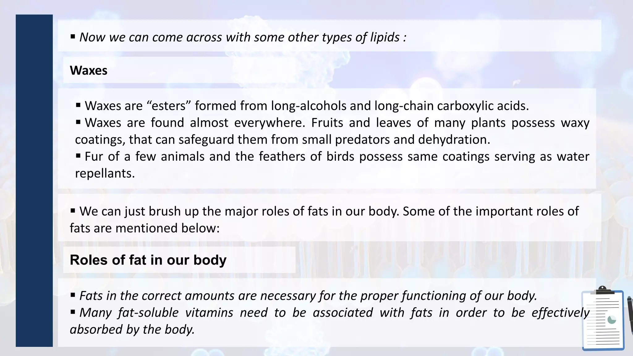 Waxes
 Now we can come across with some other types of lipids :
 Waxes are “esters” formed from long-alcohols and long-chain carboxylic acids.
 Waxes are found almost everywhere. Fruits and leaves of many plants possess waxy
coatings, that can safeguard them from small predators and dehydration.
 Fur of a few animals and the feathers of birds possess same coatings serving as water
repellants.
Roles of fat in our body
 We can just brush up the major roles of fats in our body. Some of the important roles of
fats are mentioned below:
 Fats in the correct amounts are necessary for the proper functioning of our body.
 Many fat-soluble vitamins need to be associated with fats in order to be effectively
absorbed by the body.
 