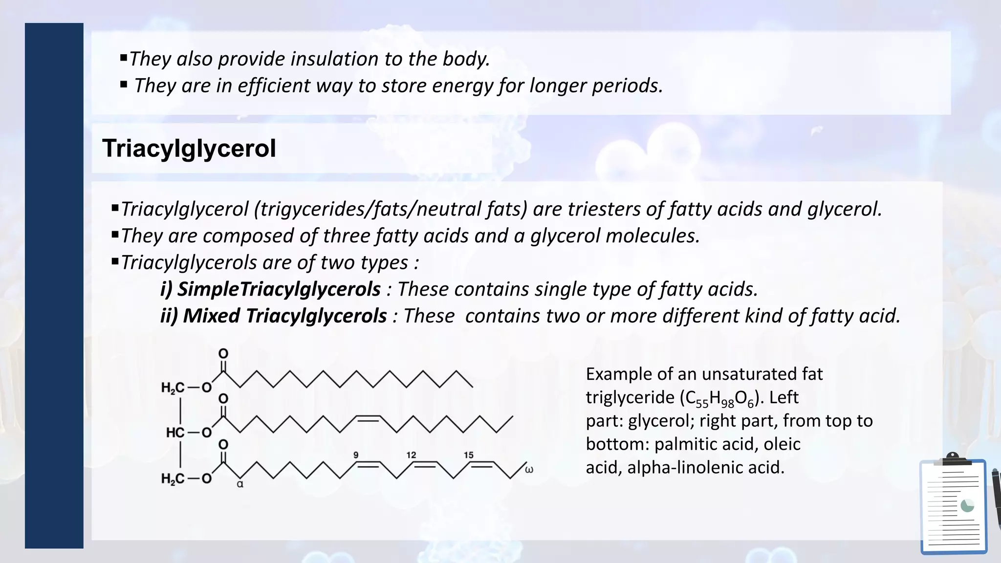 Triacylglycerol
They also provide insulation to the body.
 They are in efficient way to store energy for longer periods.
Triacylglycerol (trigycerides/fats/neutral fats) are triesters of fatty acids and glycerol.
They are composed of three fatty acids and a glycerol molecules.
Triacylglycerols are of two types :
i) SimpleTriacylglycerols : These contains single type of fatty acids.
ii) Mixed Triacylglycerols : These contains two or more different kind of fatty acid.
Example of an unsaturated fat
triglyceride (C55H98O6). Left
part: glycerol; right part, from top to
bottom: palmitic acid, oleic
acid, alpha-linolenic acid.
 