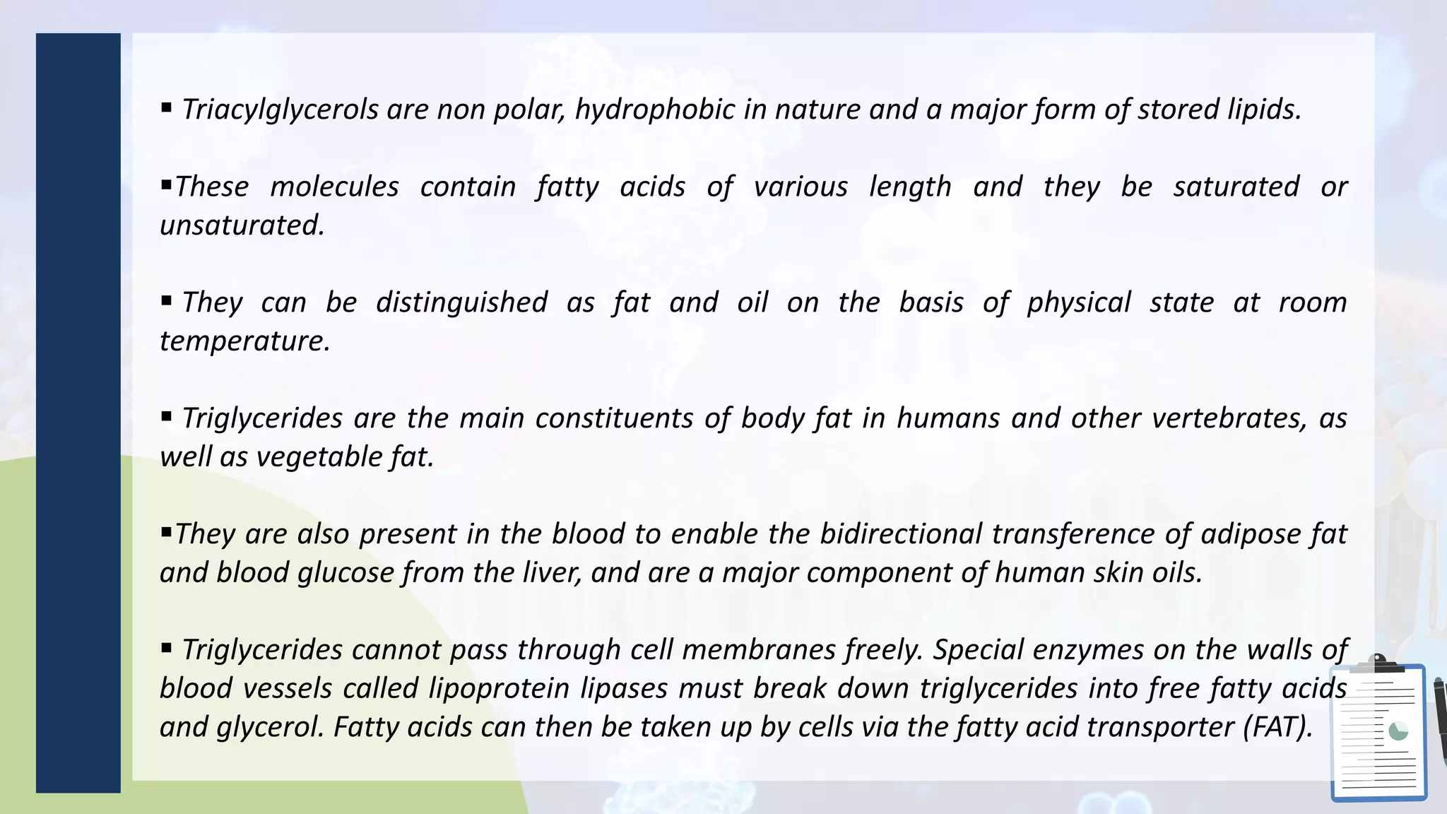  Triacylglycerols are non polar, hydrophobic in nature and a major form of stored lipids.
These molecules contain fatty acids of various length and they be saturated or
unsaturated.
 They can be distinguished as fat and oil on the basis of physical state at room
temperature.
 Triglycerides are the main constituents of body fat in humans and other vertebrates, as
well as vegetable fat.
They are also present in the blood to enable the bidirectional transference of adipose fat
and blood glucose from the liver, and are a major component of human skin oils.
 Triglycerides cannot pass through cell membranes freely. Special enzymes on the walls of
blood vessels called lipoprotein lipases must break down triglycerides into free fatty acids
and glycerol. Fatty acids can then be taken up by cells via the fatty acid transporter (FAT).
 