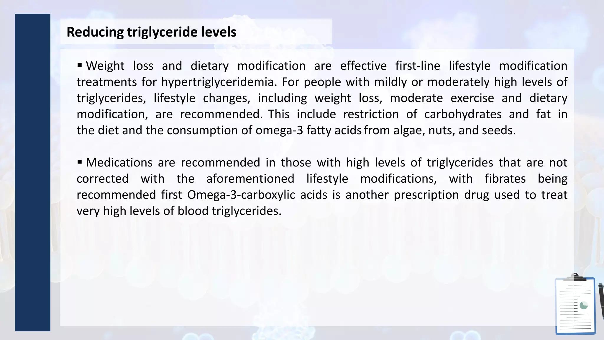 Reducing triglyceride levels
 Weight loss and dietary modification are effective first-line lifestyle modification
treatments for hypertriglyceridemia. For people with mildly or moderately high levels of
triglycerides, lifestyle changes, including weight loss, moderate exercise and dietary
modification, are recommended. This include restriction of carbohydrates and fat in
the diet and the consumption of omega-3 fatty acidsfrom algae, nuts, and seeds.
 Medications are recommended in those with high levels of triglycerides that are not
corrected with the aforementioned lifestyle modifications, with fibrates being
recommended first Omega-3-carboxylic acids is another prescription drug used to treat
very high levels of blood triglycerides.
 