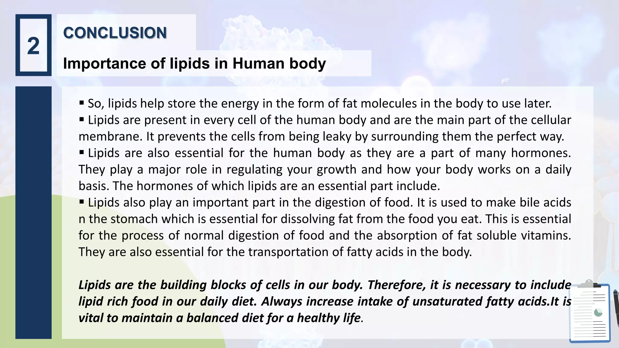  So, lipids help store the energy in the form of fat molecules in the body to use later.
 Lipids are present in every cell of the human body and are the main part of the cellular
membrane. It prevents the cells from being leaky by surrounding them the perfect way.
 Lipids are also essential for the human body as they are a part of many hormones.
They play a major role in regulating your growth and how your body works on a daily
basis. The hormones of which lipids are an essential part include.
 Lipids also play an important part in the digestion of food. It is used to make bile acids
n the stomach which is essential for dissolving fat from the food you eat. This is essential
for the process of normal digestion of food and the absorption of fat soluble vitamins.
They are also essential for the transportation of fatty acids in the body.
Lipids are the building blocks of cells in our body. Therefore, it is necessary to include
lipid rich food in our daily diet. Always increase intake of unsaturated fatty acids.It is
vital to maintain a balanced diet for a healthy life.
CONCLUSION
Importance of lipids in Human body
2
 