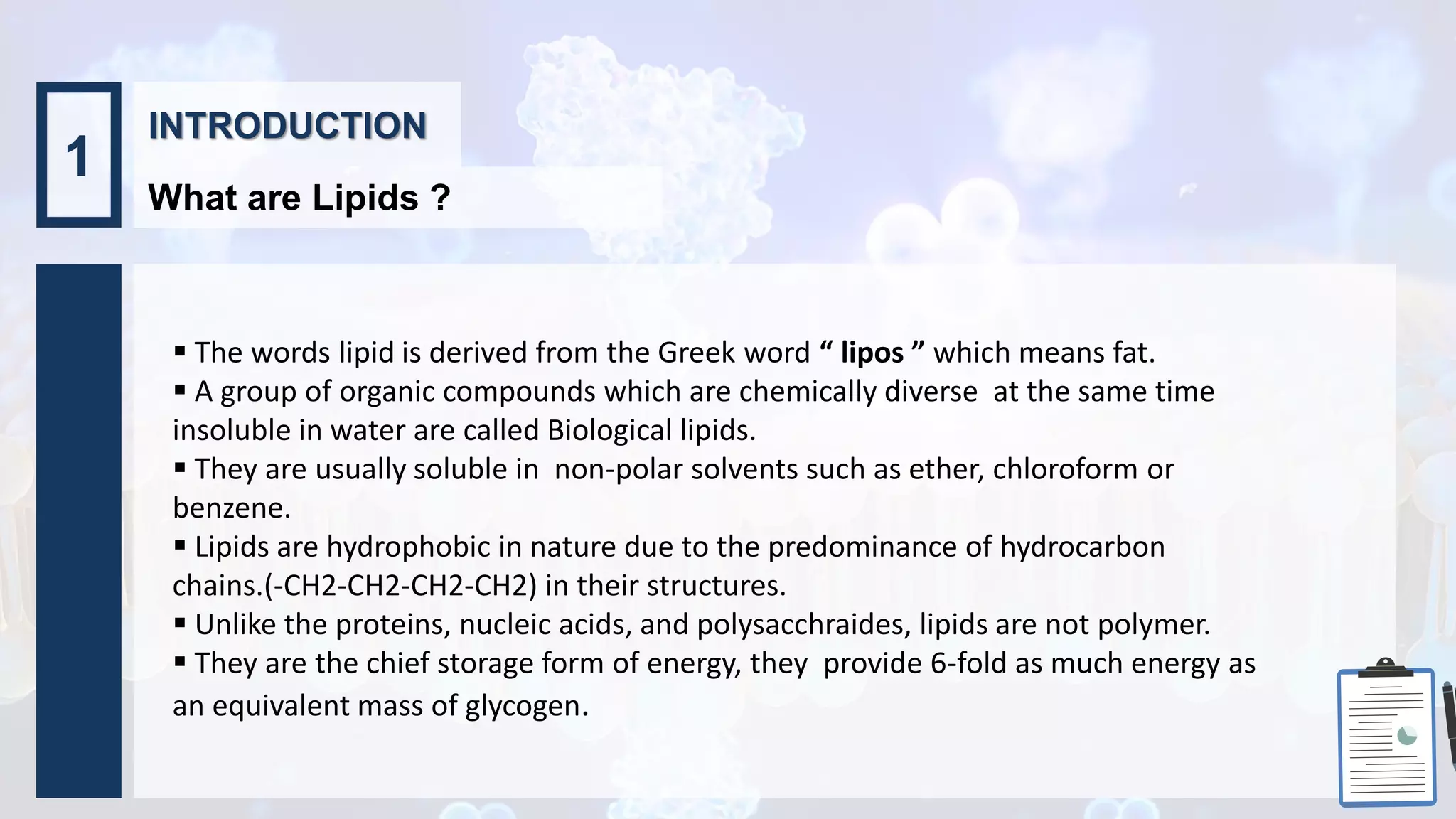 INTRODUCTION
What are Lipids ?
1
 The words lipid is derived from the Greek word “ lipos ” which means fat.
 A group of organic compounds which are chemically diverse at the same time
insoluble in water are called Biological lipids.
 They are usually soluble in non-polar solvents such as ether, chloroform or
benzene.
 Lipids are hydrophobic in nature due to the predominance of hydrocarbon
chains.(-CH2-CH2-CH2-CH2) in their structures.
 Unlike the proteins, nucleic acids, and polysacchraides, lipids are not polymer.
 They are the chief storage form of energy, they provide 6-fold as much energy as
an equivalent mass of glycogen.
 
