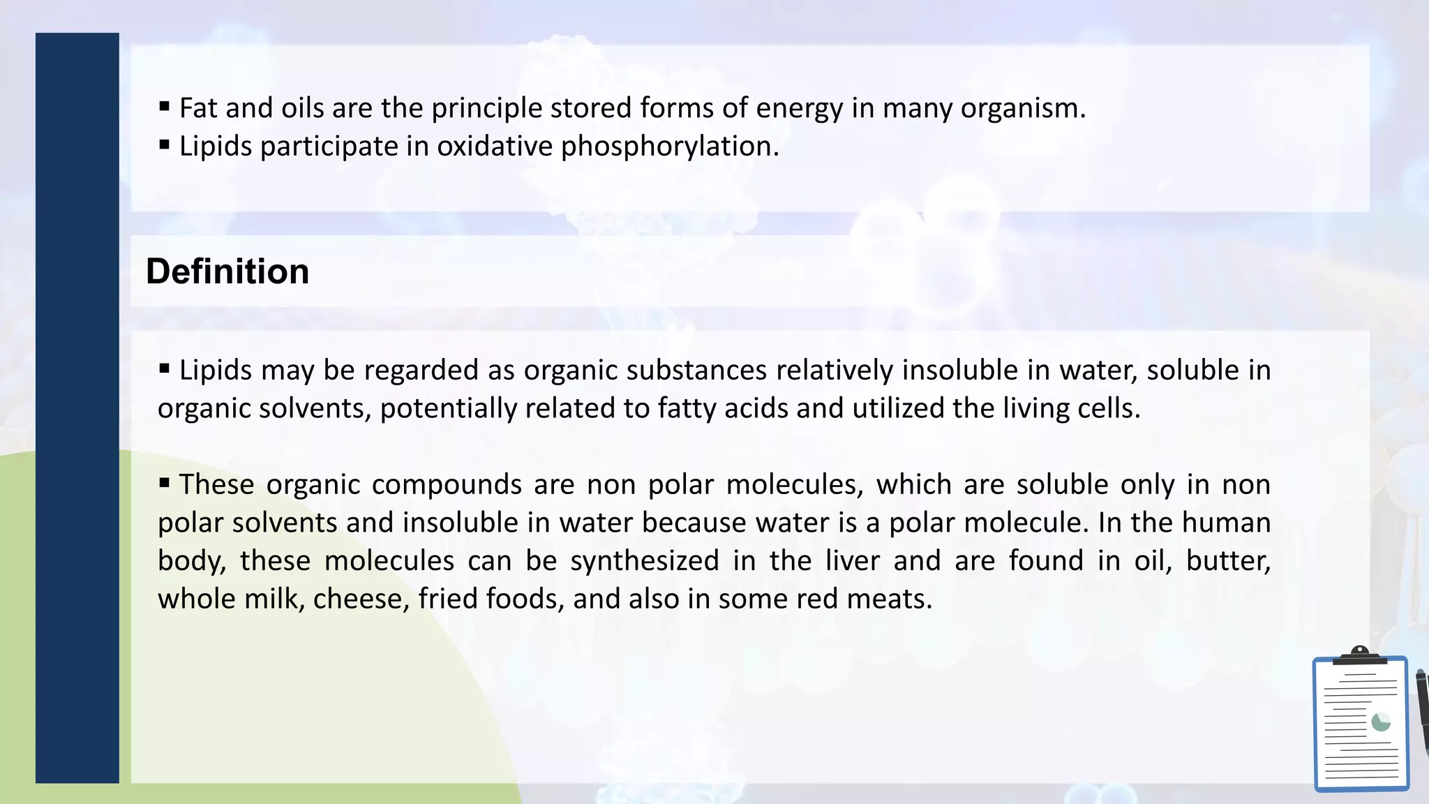  Fat and oils are the principle stored forms of energy in many organism.
 Lipids participate in oxidative phosphorylation.
Definition
 Lipids may be regarded as organic substances relatively insoluble in water, soluble in
organic solvents, potentially related to fatty acids and utilized the living cells.
 These organic compounds are non polar molecules, which are soluble only in non
polar solvents and insoluble in water because water is a polar molecule. In the human
body, these molecules can be synthesized in the liver and are found in oil, butter,
whole milk, cheese, fried foods, and also in some red meats.
 